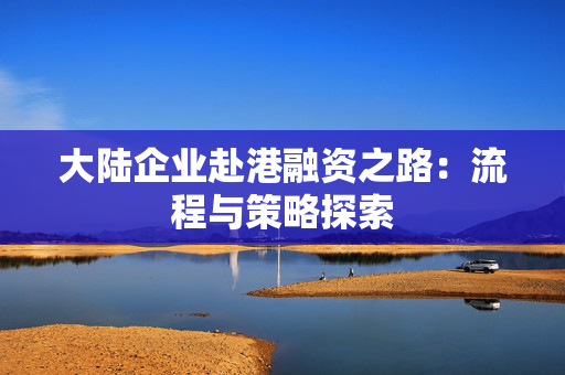 大陆企业赴港融资之路：流程与策略探索