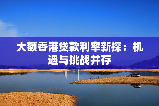 大额香港贷款利率新探：机遇与挑战并存