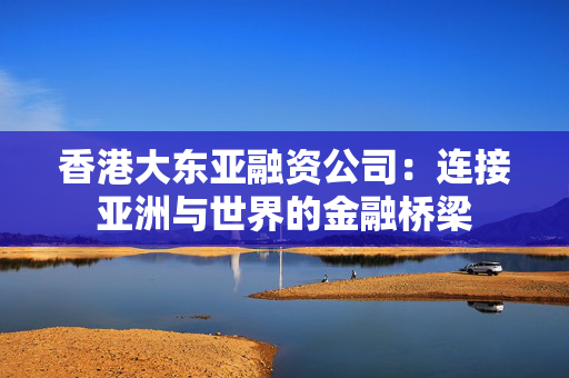 香港大东亚融资公司：连接亚洲与世界的金融桥梁