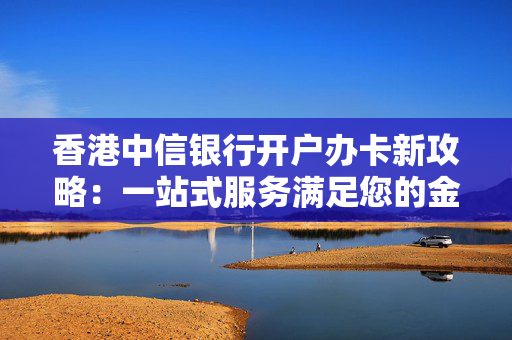 香港中信银行开户办卡新攻略：一站式服务满足您的金融需求
