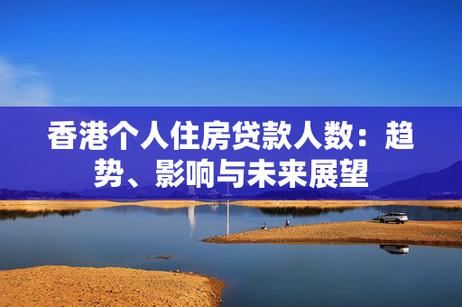 香港个人住房贷款人数：趋势、影响与未来展望