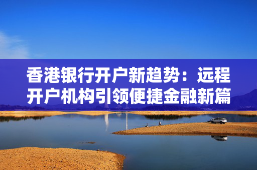 香港银行开户新趋势：远程开户机构引领便捷金融新篇章
