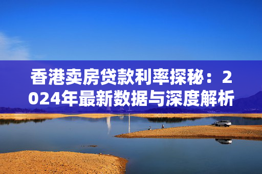 香港卖房贷款利率探秘：2024年最新数据与深度解析