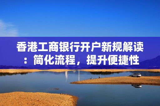 香港工商银行开户新规解读：简化流程，提升便捷性