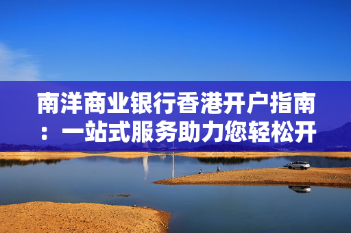 南洋商业银行香港开户指南：一站式服务助力您轻松开启全球金融之旅