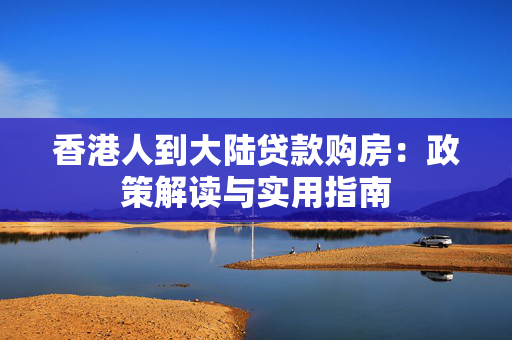 香港人到大陆贷款购房：政策解读与实用指南