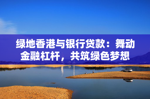 绿地香港与银行贷款：舞动金融杠杆，共筑绿色梦想