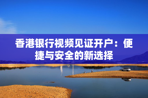 香港银行视频见证开户：便捷与安全的新选择