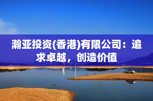 瀚亚投资(香港)有限公司：追求卓越，创造价值