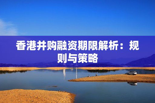 香港并购融资期限解析：规则与策略