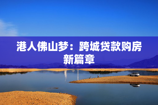 港人佛山梦：跨城贷款购房新篇章