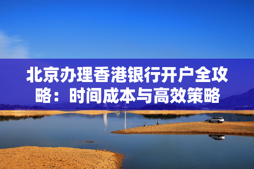 北京办理香港银行开户全攻略：时间成本与高效策略