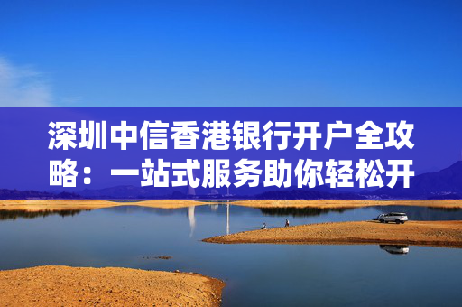 深圳中信香港银行开户全攻略：一站式服务助你轻松开户