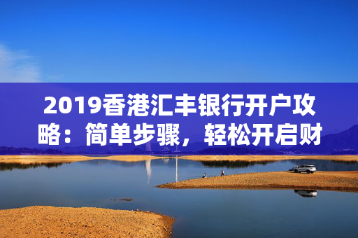 2019香港汇丰银行开户攻略：简单步骤，轻松开启财富之旅