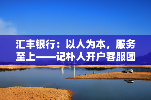 汇丰银行：以人为本，服务至上——记朴人开户客服团队