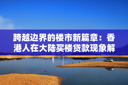 跨越边界的楼市新篇章：香港人在大陆买楼贷款现象解析