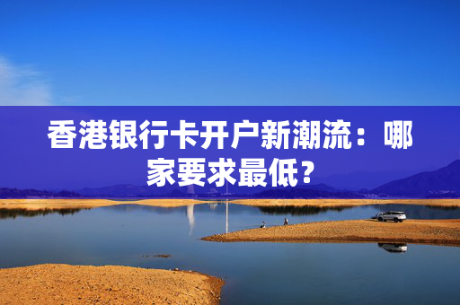 香港银行卡开户新潮流：哪家要求最低？
