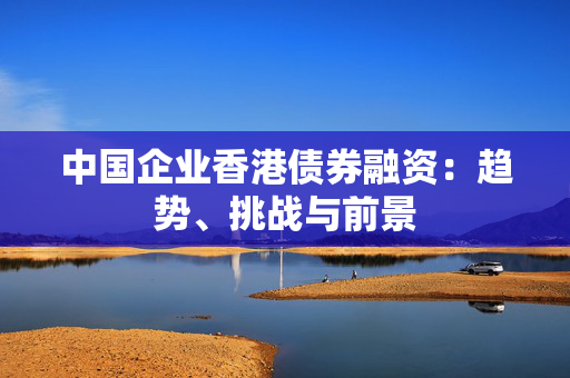 中国企业香港债券融资：趋势、挑战与前景