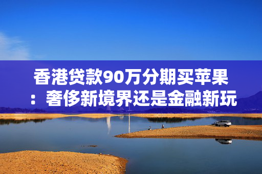 香港贷款90万分期买苹果：奢侈新境界还是金融新玩法？ 中港融资