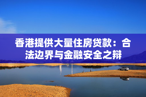香港提供大量住房贷款：合法边界与金融安全之辩