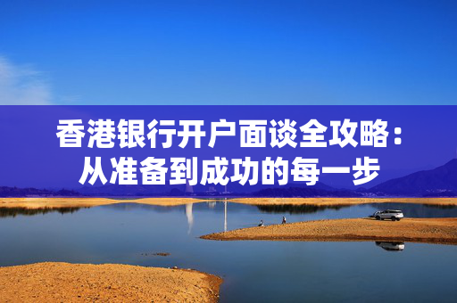 香港银行开户面谈全攻略：从准备到成功的每一步