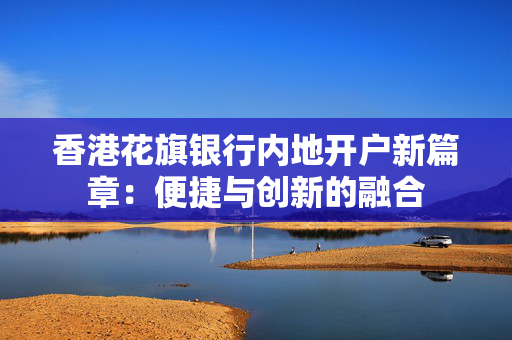 香港花旗银行内地开户新篇章：便捷与创新的融合