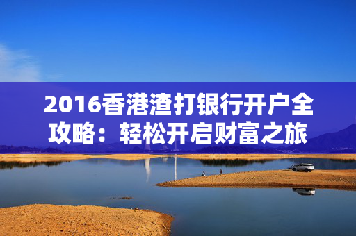 2016香港渣打银行开户全攻略：轻松开启财富之旅