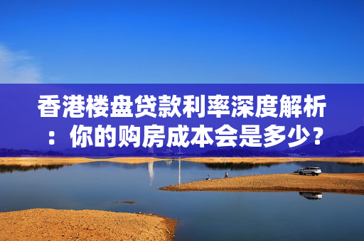 香港楼盘贷款利率深度解析：你的购房成本会是多少？