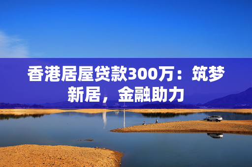 香港居屋贷款300万：筑梦新居，金融助力 中港融资