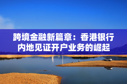 跨境金融新篇章：香港银行内地见证开户业务的崛起
