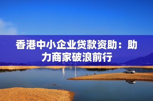 香港中小企业贷款资助：助力商家破浪前行