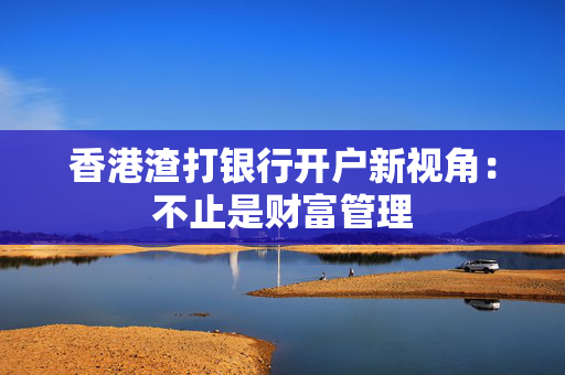 香港渣打银行开户新视角：不止是财富管理