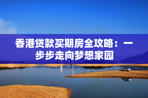 香港贷款买期房全攻略：一步步走向梦想家园