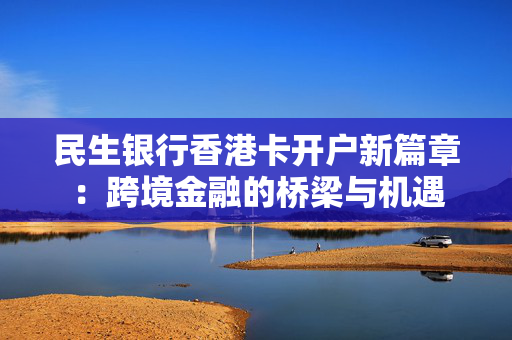民生银行香港卡开户新篇章：跨境金融的桥梁与机遇